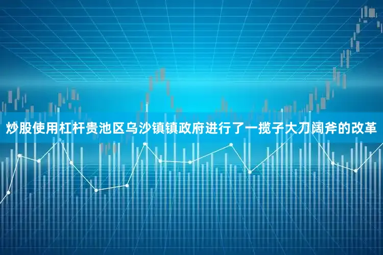 炒股使用杠杆贵池区乌沙镇镇政府进行了一揽子大刀阔斧的改革