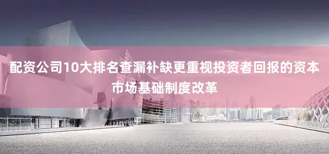 配资公司10大排名查漏补缺更重视投资者回报的资本市场基础制度改革
