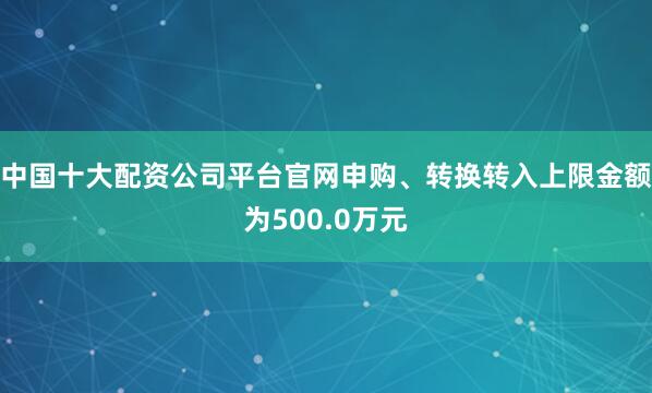 中国十大配资公司平台官网申购、转换转入上限金额为500.0万元