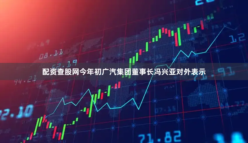 配资查股网今年初广汽集团董事长冯兴亚对外表示