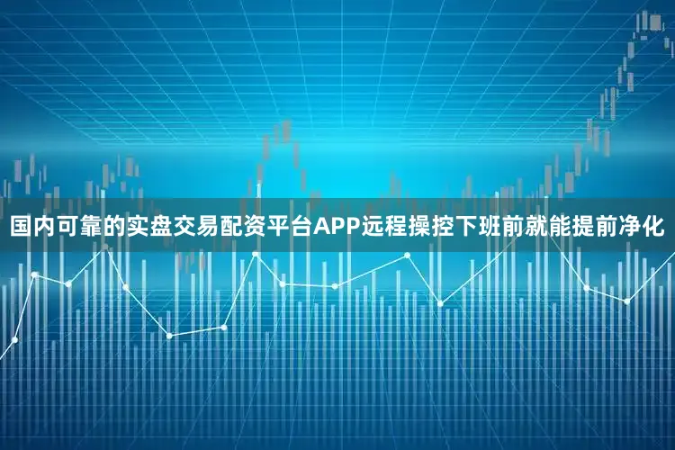 国内可靠的实盘交易配资平台APP远程操控下班前就能提前净化