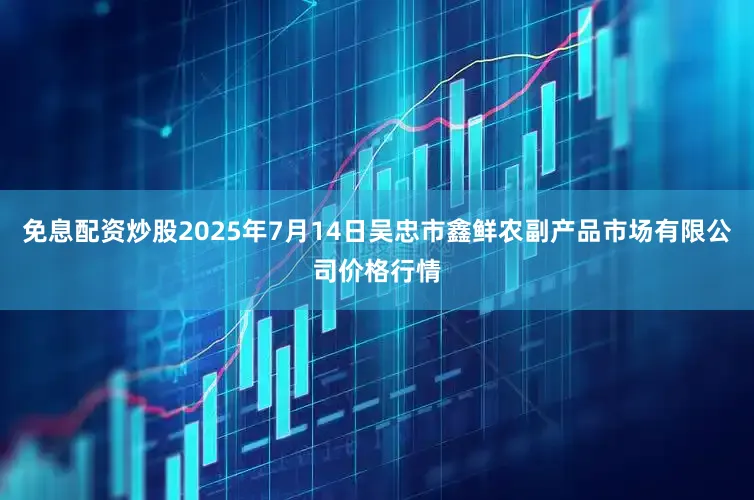 免息配资炒股2025年7月14日吴忠市鑫鲜农副产品市场有限公司价格行情