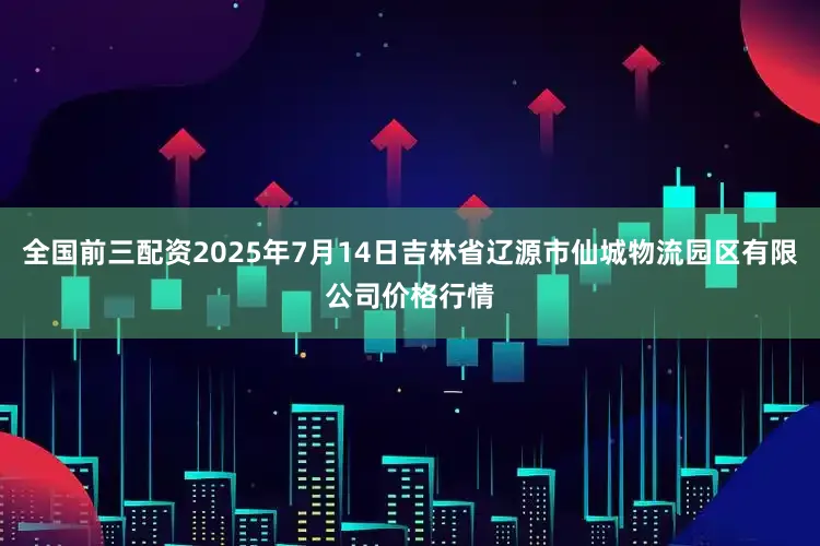 全国前三配资2025年7月14日吉林省辽源市仙城物流园区有限公司价格行情