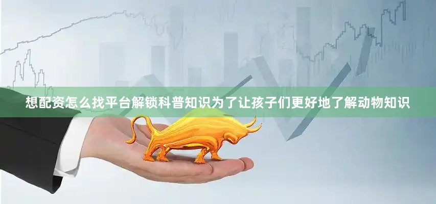 想配资怎么找平台解锁科普知识为了让孩子们更好地了解动物知识