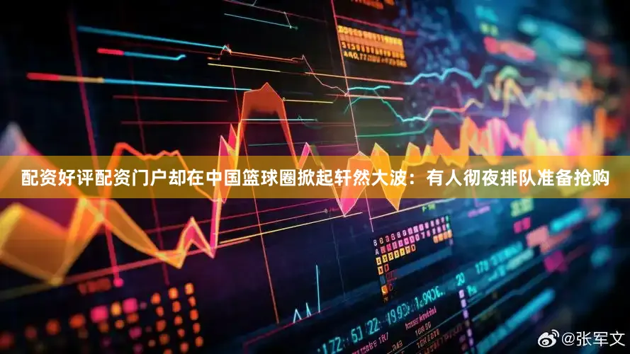 配资好评配资门户却在中国篮球圈掀起轩然大波：有人彻夜排队准备抢购